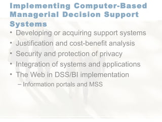 Implementing Computer-Based Managerial Decision Support Systems   Developing or acquiring support systems  Justification and cost-benefit analysis  Security and protection of privacy  Integration of systems and applications  The Web in DSS/BI implementation  Information portals and MSS 