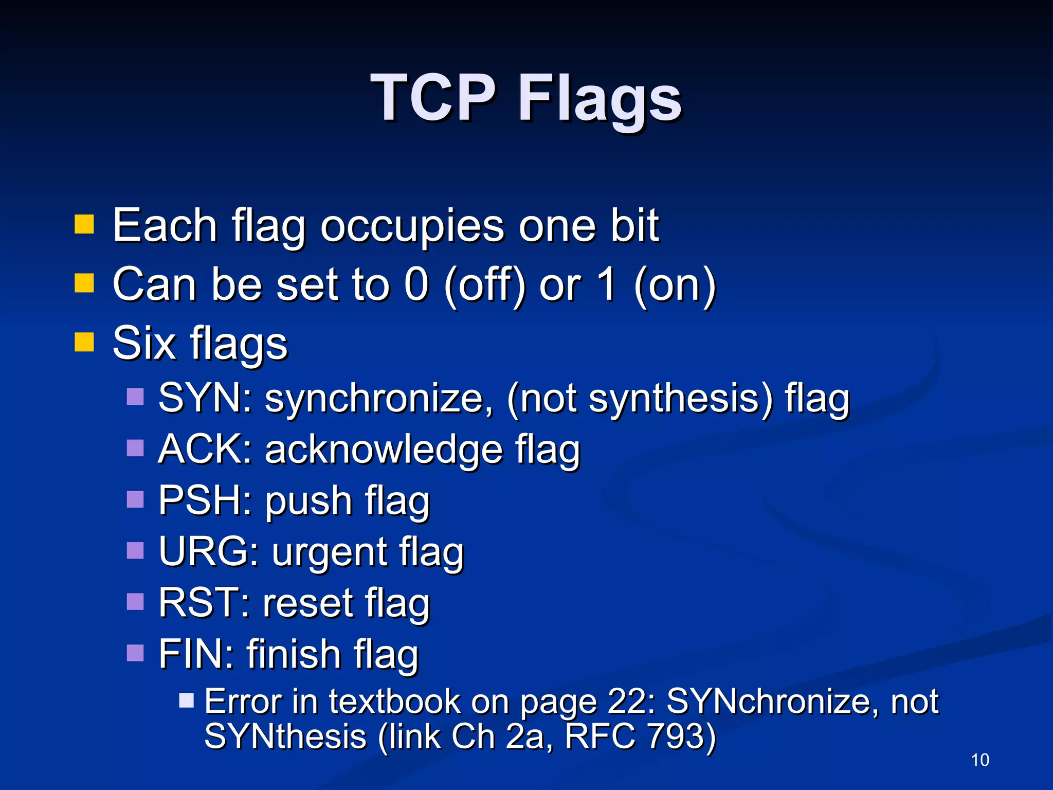 TCP Flags Each flag occupies one bit Can be set to 0 (off) or 1 (on) Six flags SYN: synchronize, (not synthesis) flag ACK: acknowledge flag PSH: push flag URG: urgent flag RST: reset flag FIN: finish flag Error in textbook on page 22: SYNchronize, not SYNthesis (link Ch 2a, RFC 793) 