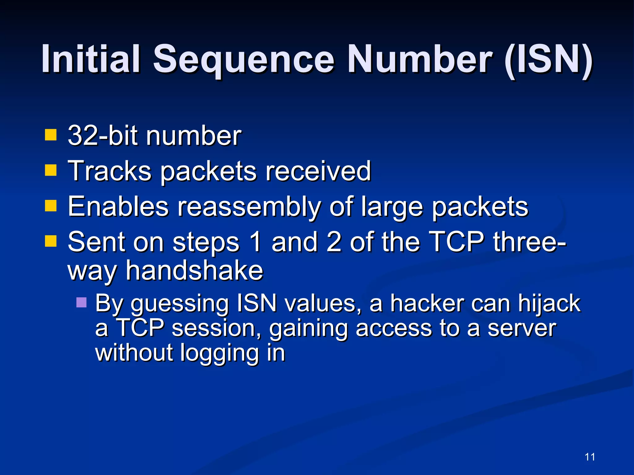 Initial Sequence Number (ISN) 32-bit number Tracks packets received Enables reassembly of large packets Sent on steps 1 and 2 of the TCP three-way handshake By guessing ISN values, a hacker can hijack a TCP session, gaining access to a server without logging in 