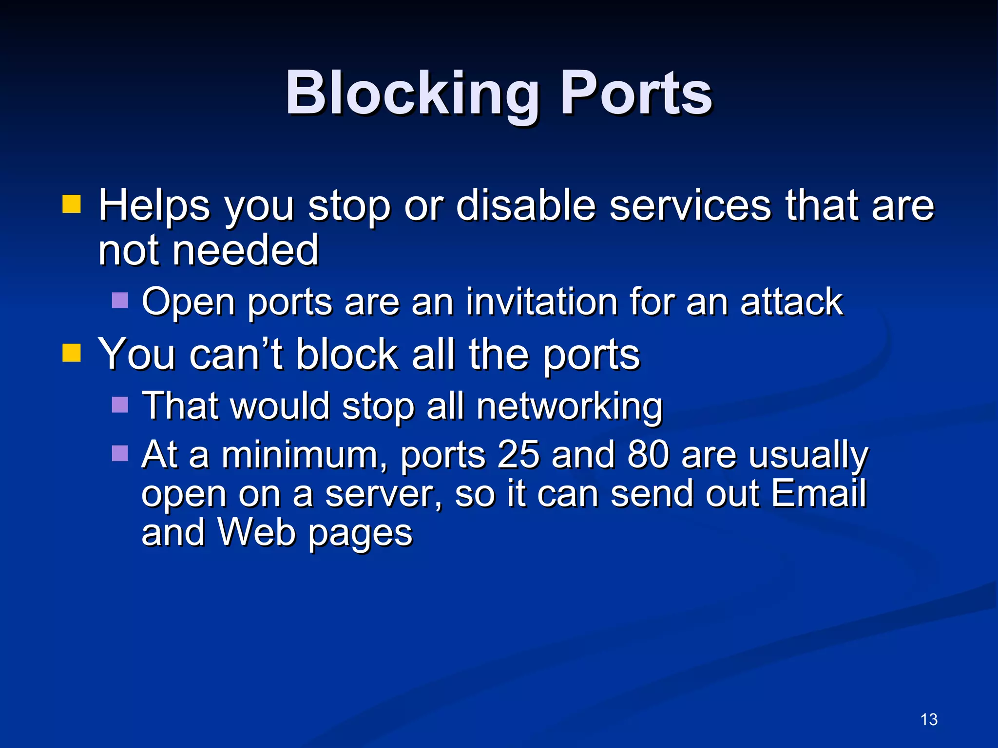 Blocking Ports Helps you stop or disable services that are not needed Open ports are an invitation for an attack You can’t block all the ports That would stop all networking At a minimum, ports 25 and 80 are usually open on a server, so it can send out Email and Web pages 