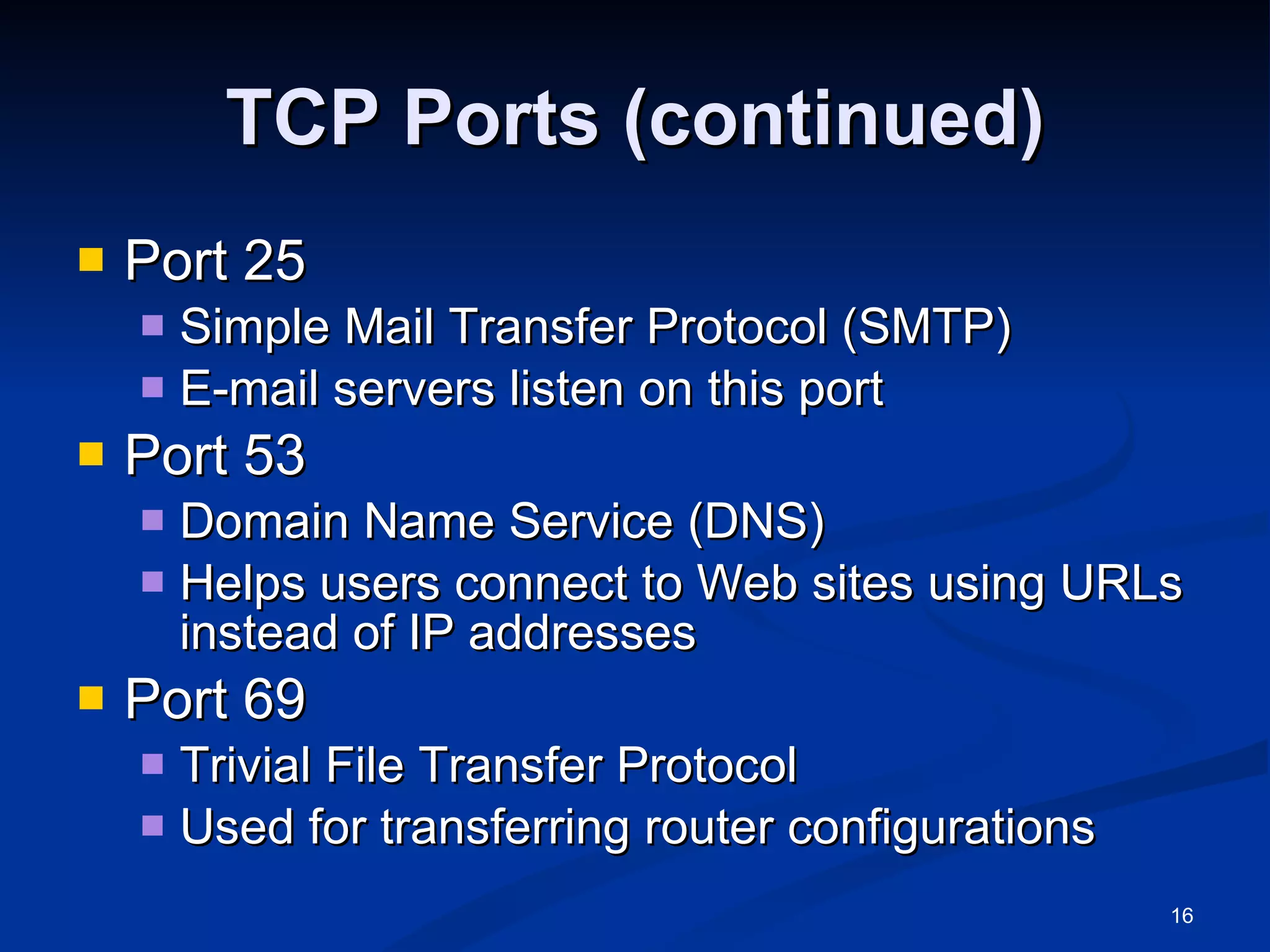 TCP Ports (continued) Port 25 Simple Mail Transfer Protocol (SMTP) E-mail servers listen on this port Port 53 Domain Name Service (DNS) Helps users connect to Web sites using URLs instead of IP addresses Port 69 Trivial File Transfer Protocol Used for transferring router configurations 