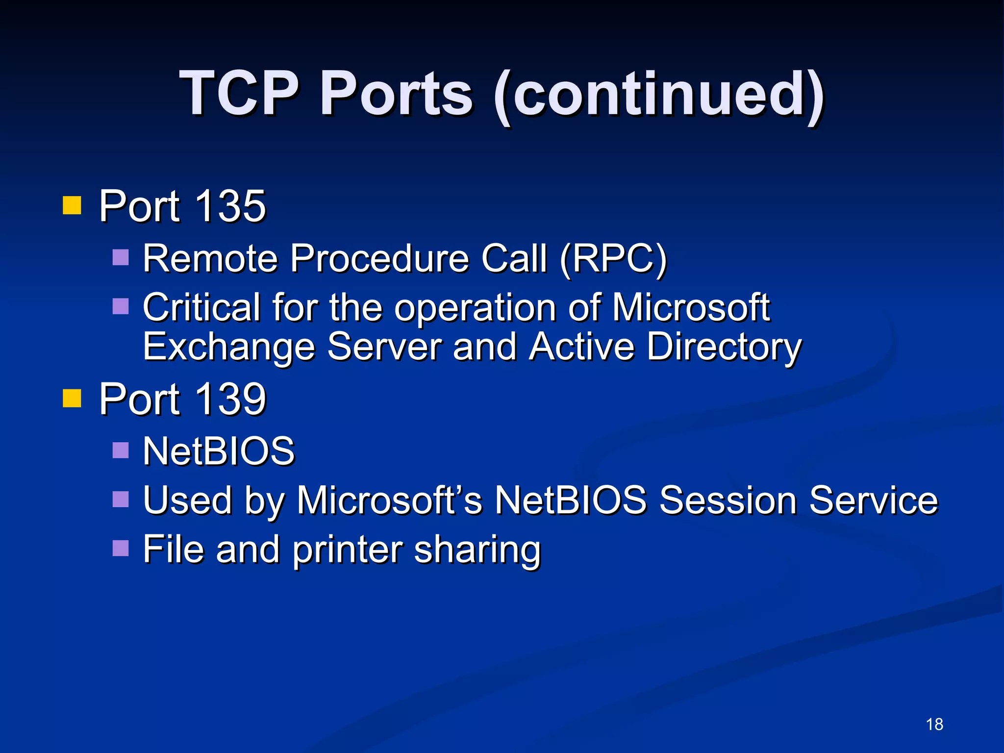 TCP Ports (continued) Port 135 Remote Procedure Call (RPC) Critical for the operation of Microsoft Exchange Server and Active Directory Port 139 NetBIOS Used by Microsoft’s NetBIOS Session Service File and printer sharing 