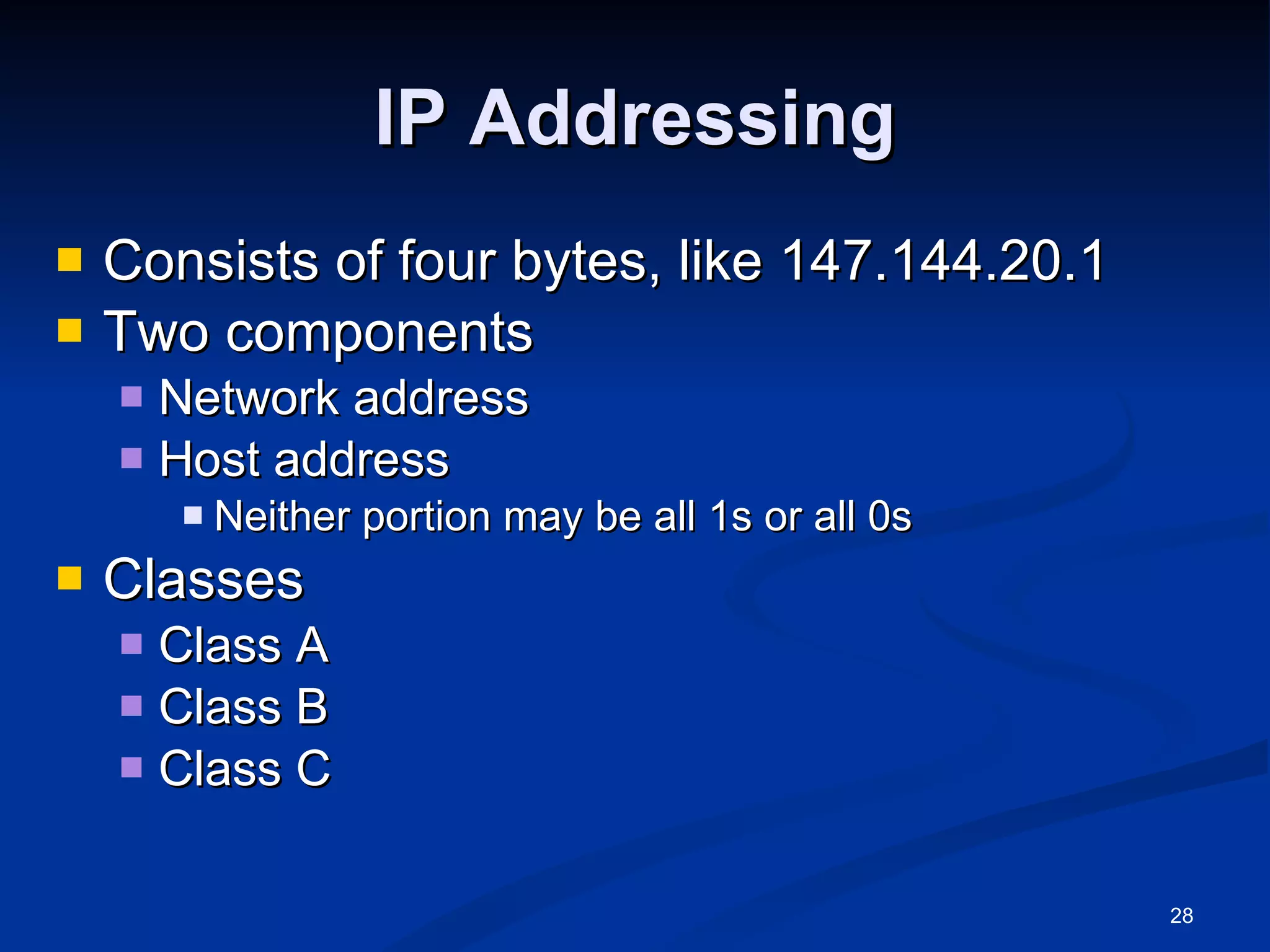 IP Addressing Consists of four bytes, like 147.144.20.1 Two components Network address Host address Neither portion may be all 1s or all 0s Classes Class A Class B Class C 