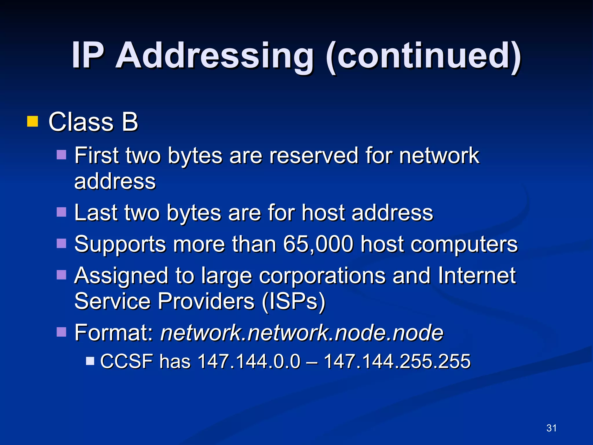 IP Addressing (continued) Class B First two bytes are reserved for network address Last two bytes are for host address Supports more than 65,000 host computers Assigned to large corporations and Internet Service Providers (ISPs) Format:  network.network.node.node  CCSF has 147.144.0.0 – 147.144.255.255 