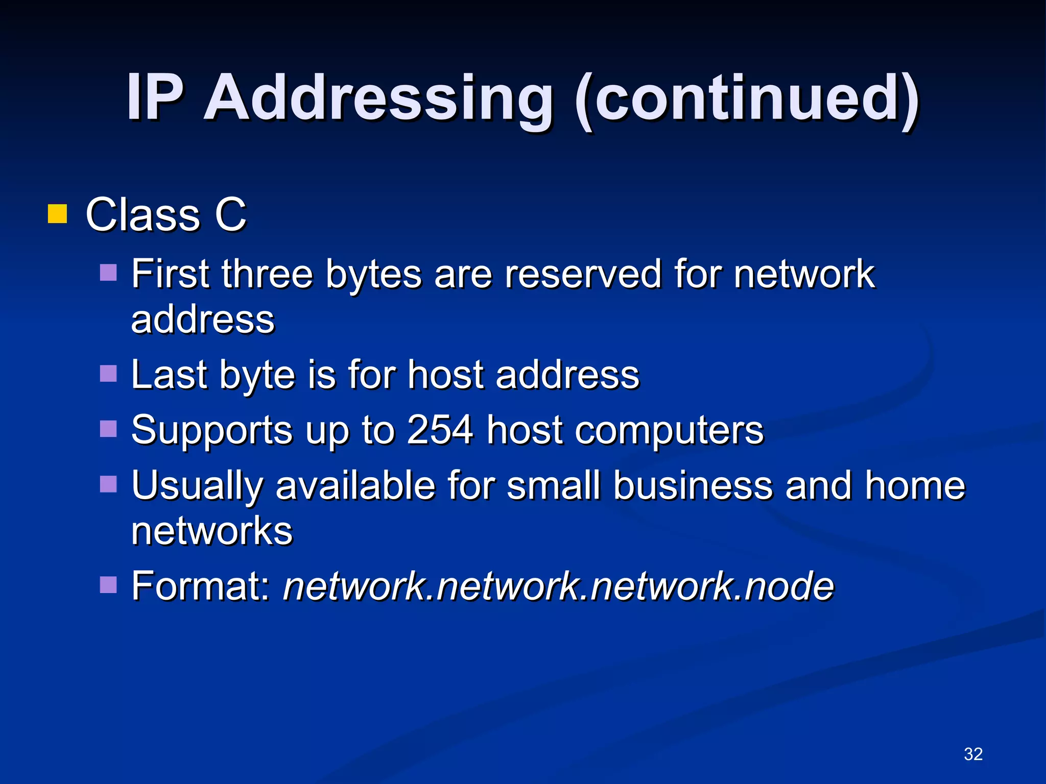 IP Addressing (continued) Class C First three bytes are reserved for network address Last byte is for host address Supports up to 254 host computers Usually available for small business and home networks Format:  network.network.network.node   