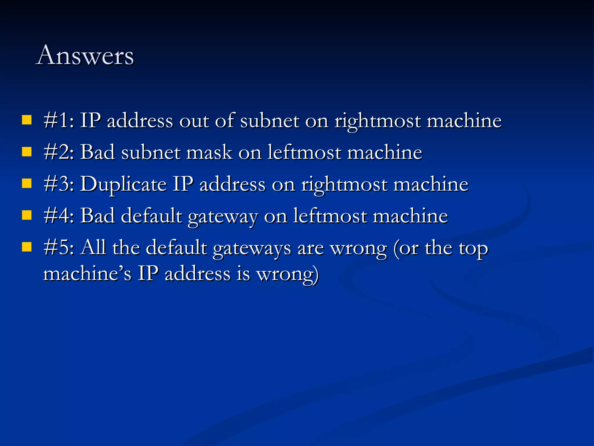 Answers #1: IP address out of subnet on rightmost machine #2: Bad subnet mask on leftmost machine #3: Duplicate IP address on rightmost machine #4: Bad default gateway on leftmost machine #5: All the default gateways are wrong (or the top machine’s IP address is wrong) 