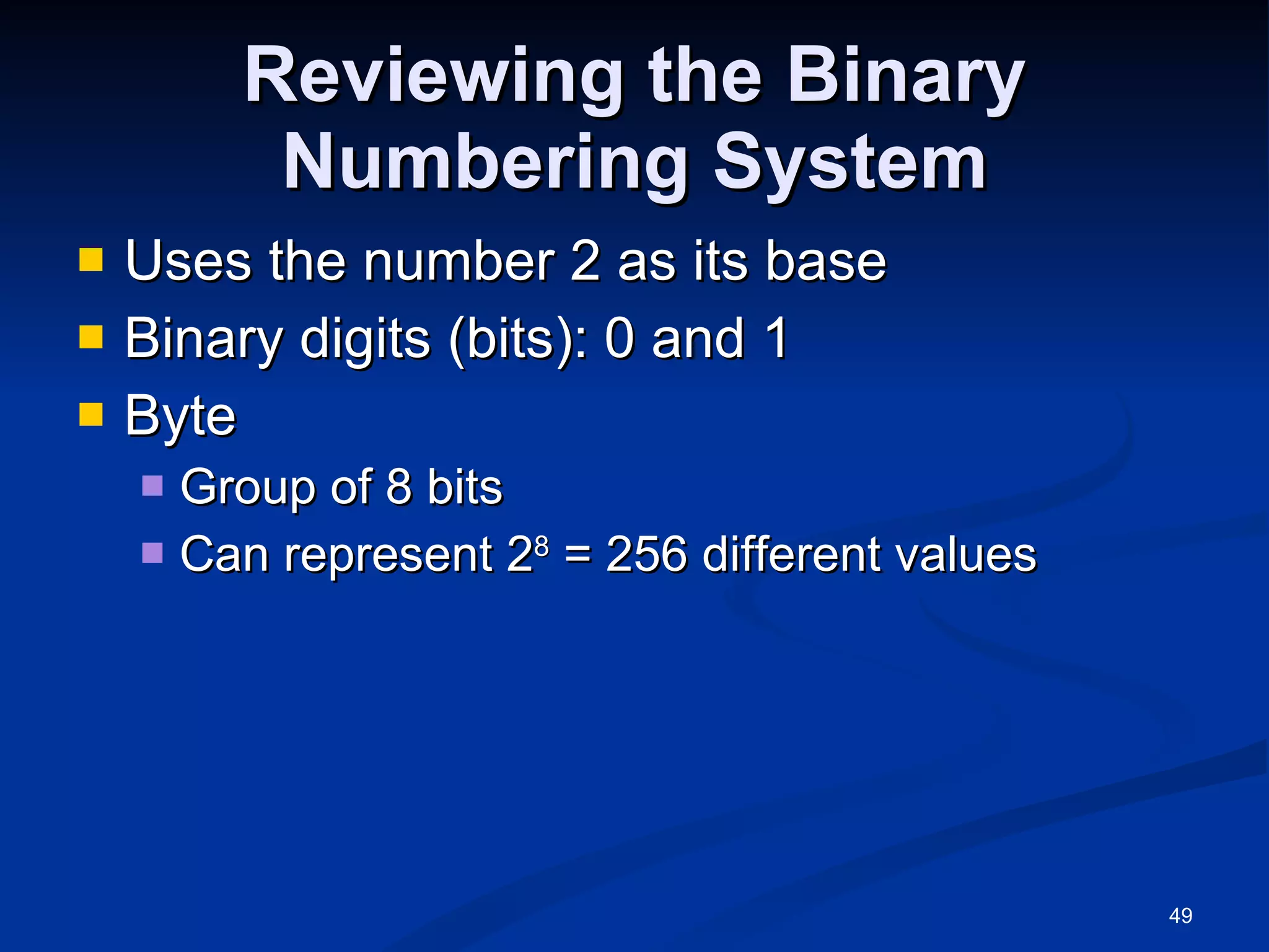 Reviewing the Binary Numbering System Uses the number 2 as its base Binary digits (bits): 0 and 1 Byte Group of 8 bits Can represent 2 8  = 256 different values 