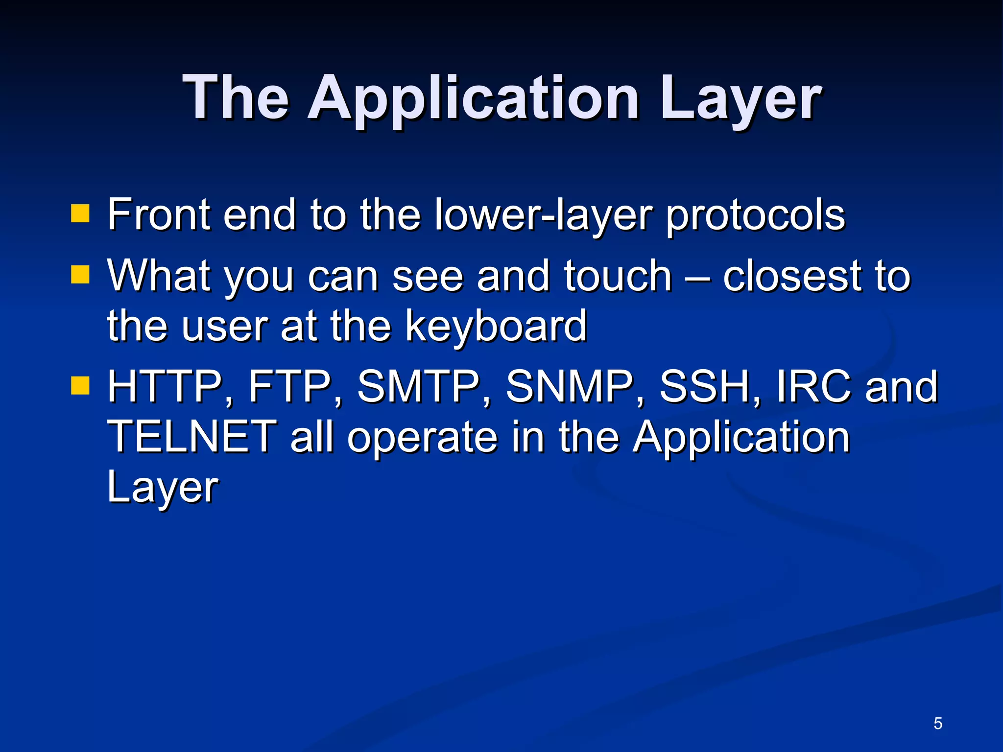 The Application Layer Front end to the lower-layer protocols What you can see and touch – closest to the user at the keyboard HTTP, FTP, SMTP, SNMP, SSH, IRC and TELNET all operate in the Application Layer 