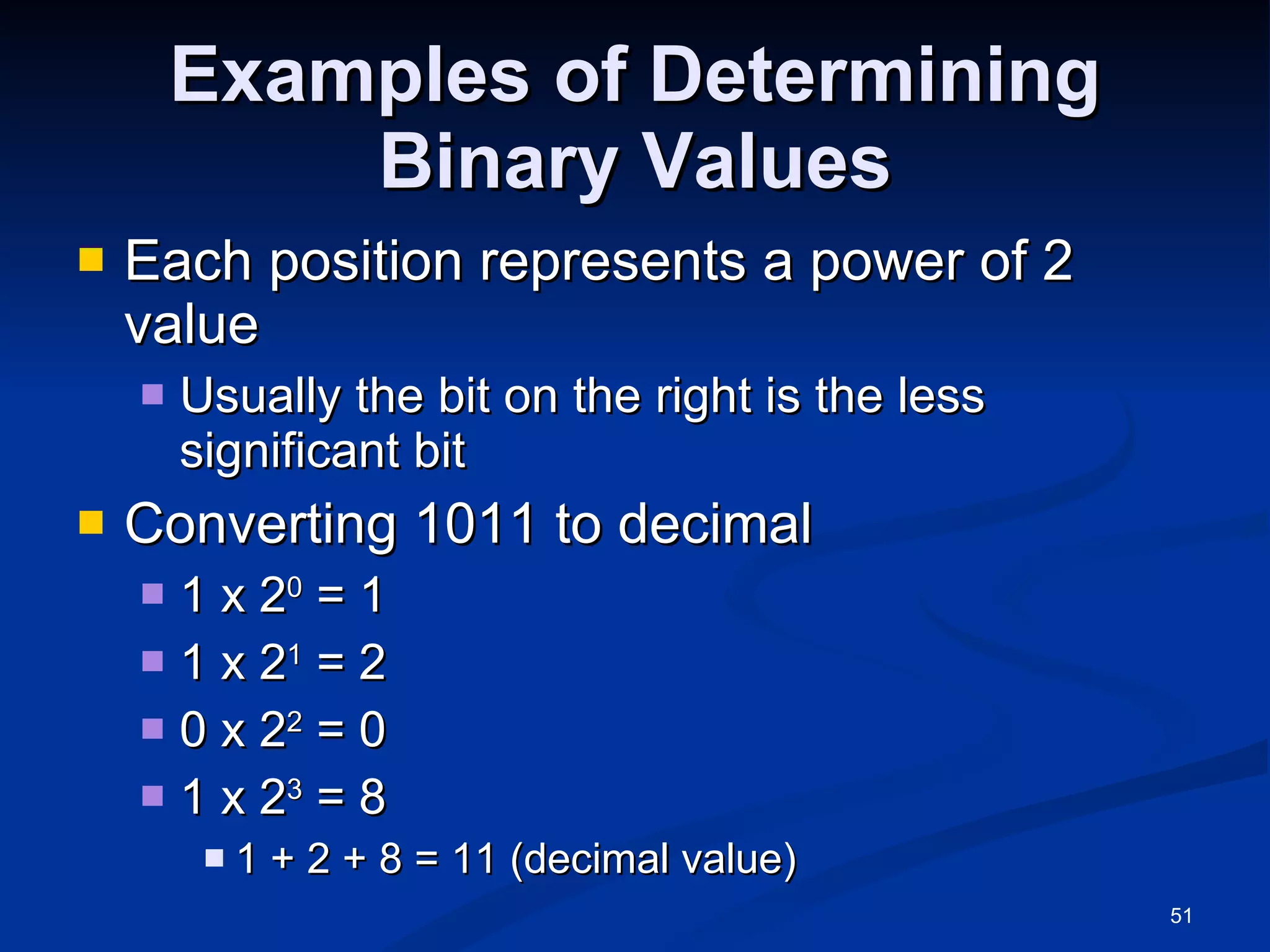 Examples of Determining Binary Values Each position represents a power of 2 value Usually the bit on the right is the less significant bit Converting 1011 to decimal 1 x 2 0  = 1 1 x 2 1  = 2 0 x 2 2  = 0 1 x 2 3  = 8 1 + 2 + 8 = 11 (decimal value) 