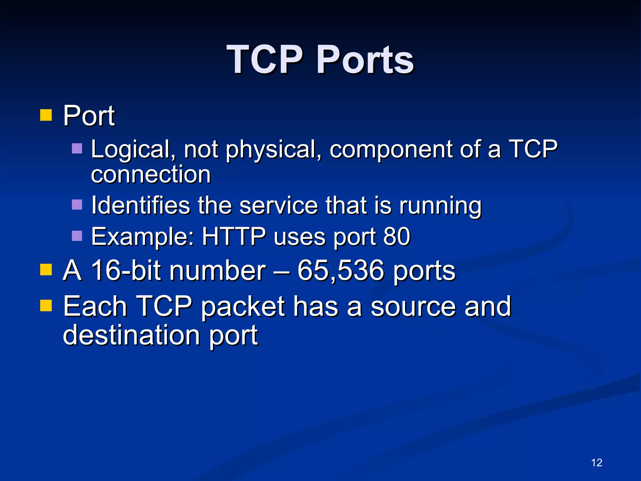 TCP Ports Port Logical, not physical, component of a TCP connection Identifies the service that is running Example: HTTP uses port 80 A 16-bit number – 65,536 ports Each TCP packet has a source and destination port 