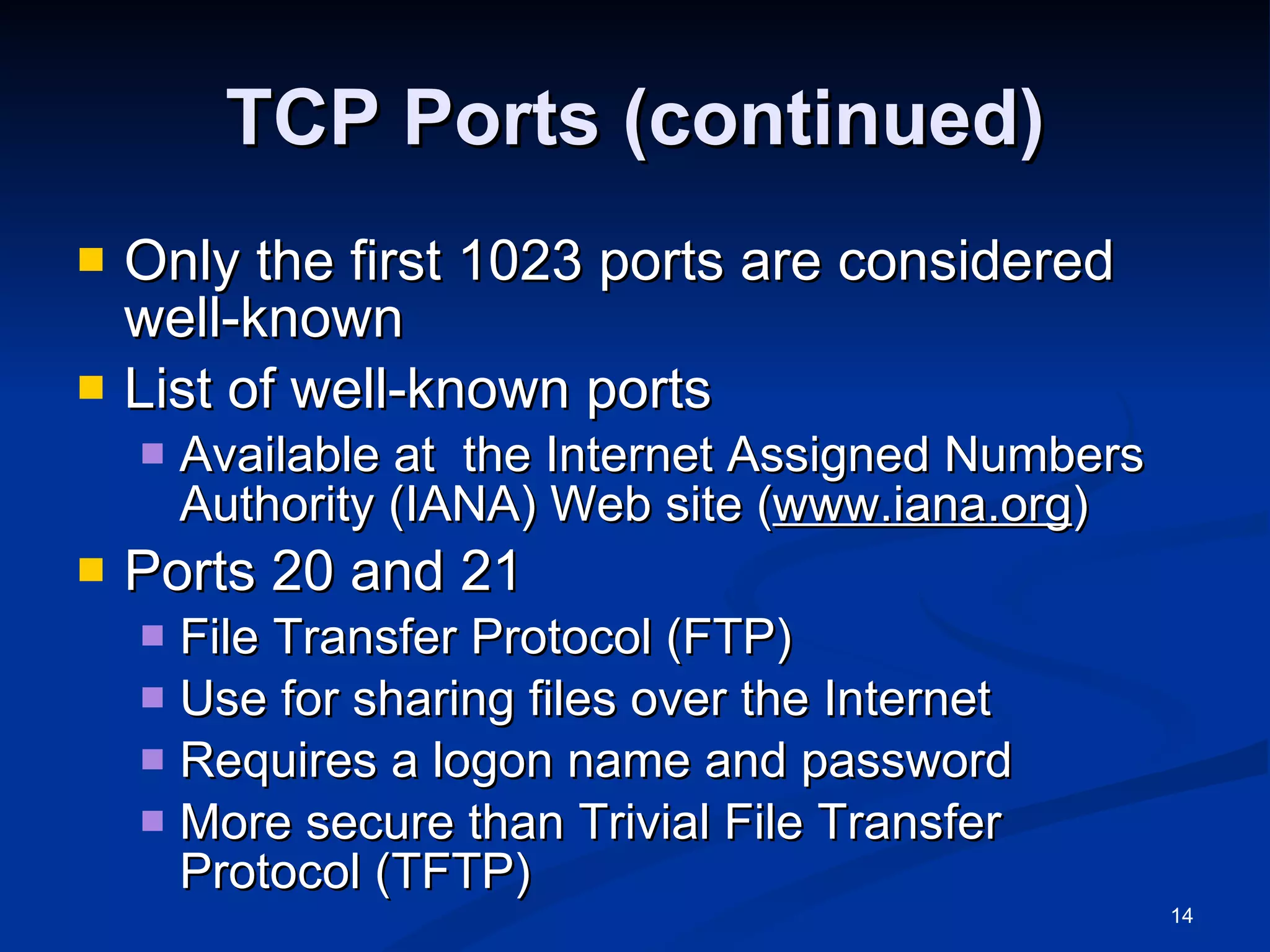 TCP Ports (continued) Only the first 1023 ports are considered well-known List of well-known ports Available at  the Internet Assigned Numbers Authority (IANA) Web site ( www.iana.org ) Ports 20 and 21 File Transfer Protocol (FTP) Use for sharing files over the Internet Requires a logon name and password More secure than Trivial File Transfer Protocol (TFTP) 