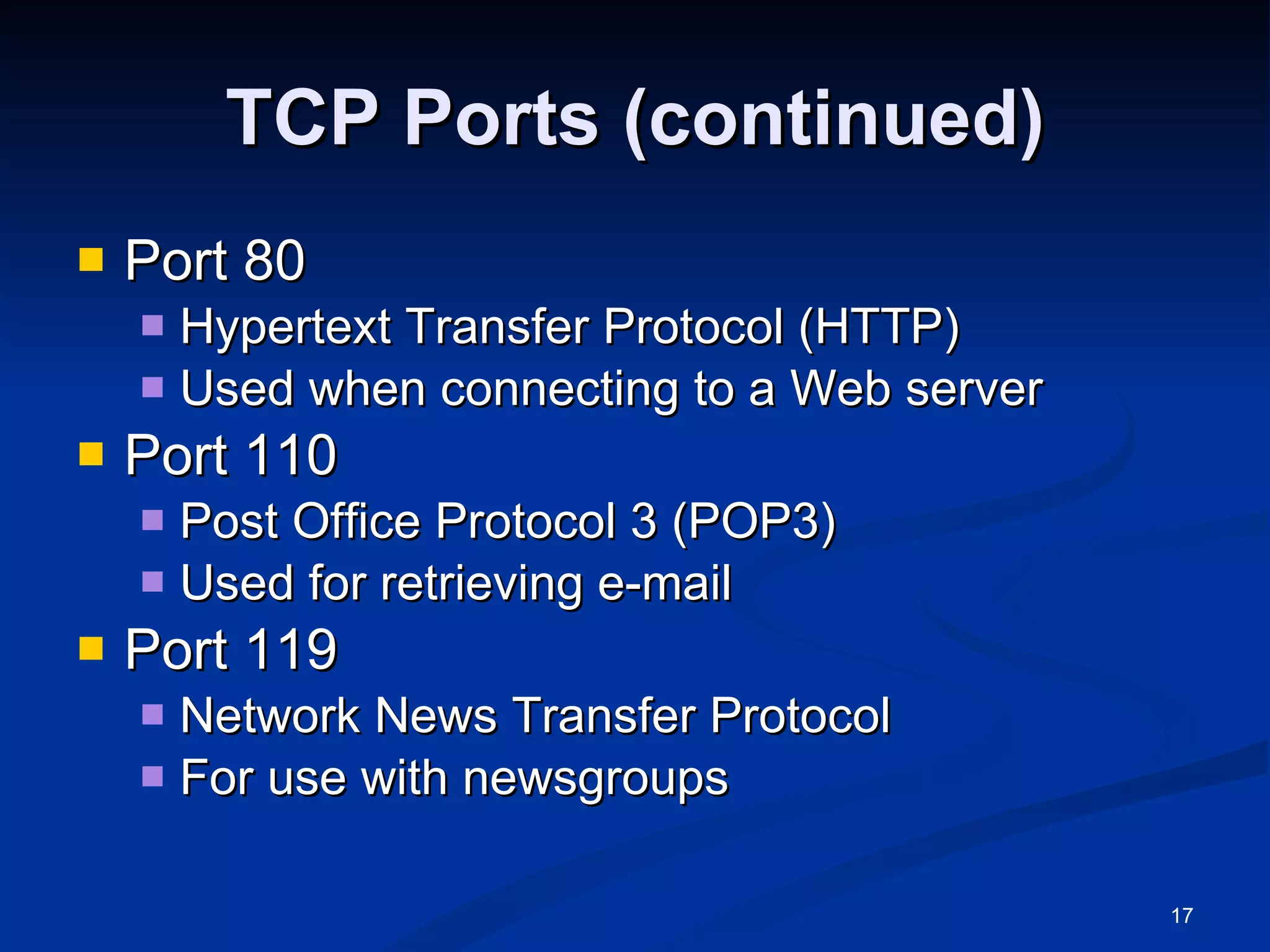 TCP Ports (continued) Port 80 Hypertext Transfer Protocol (HTTP) Used when connecting to a Web server Port 110 Post Office Protocol 3 (POP3) Used for retrieving e-mail Port 119 Network News Transfer Protocol For use with newsgroups 