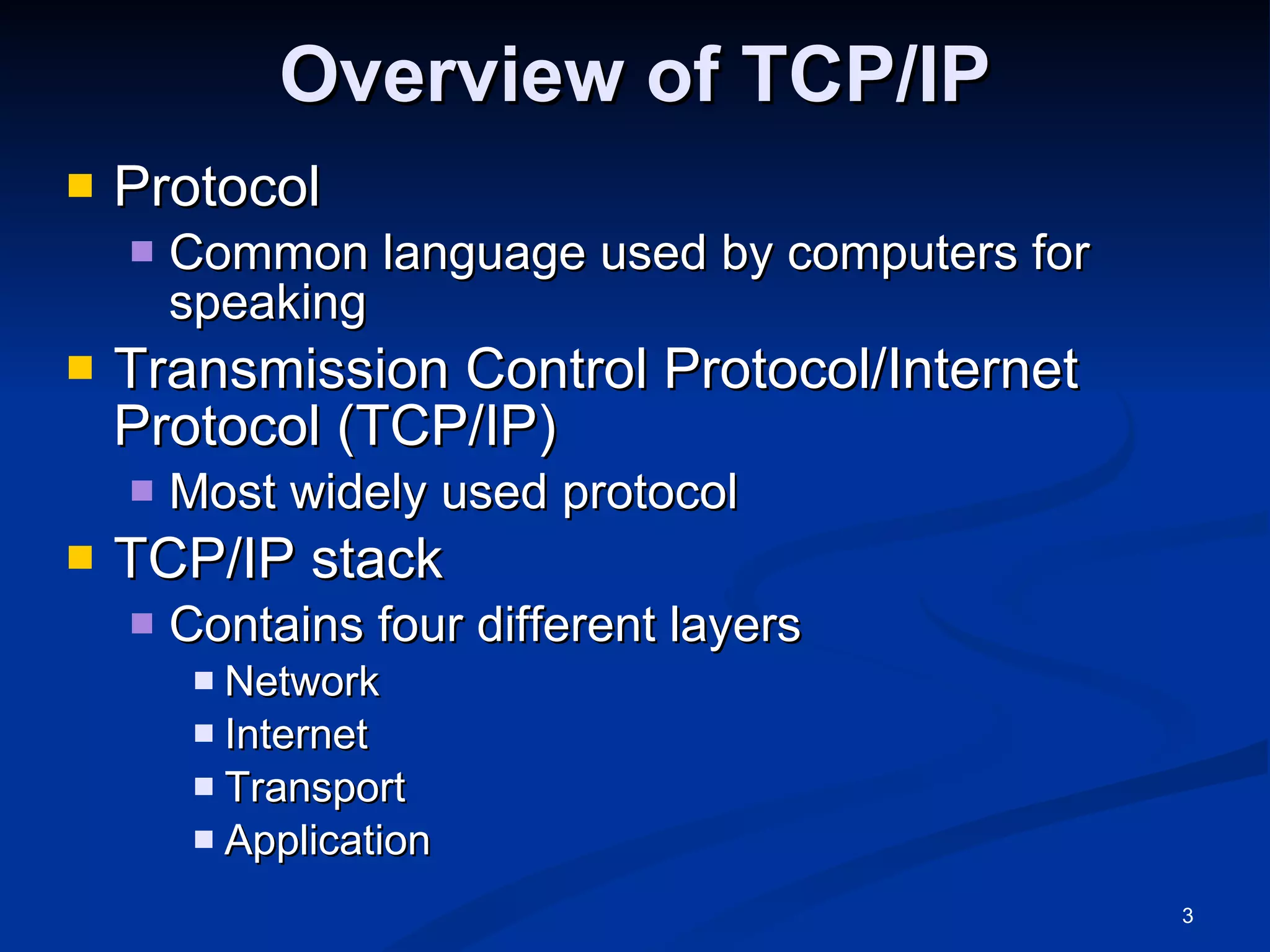 Overview of TCP/IP Protocol Common language used by computers for speaking Transmission Control Protocol/Internet Protocol (TCP/IP) Most widely used protocol TCP/IP stack Contains four different layers Network Internet Transport Application 