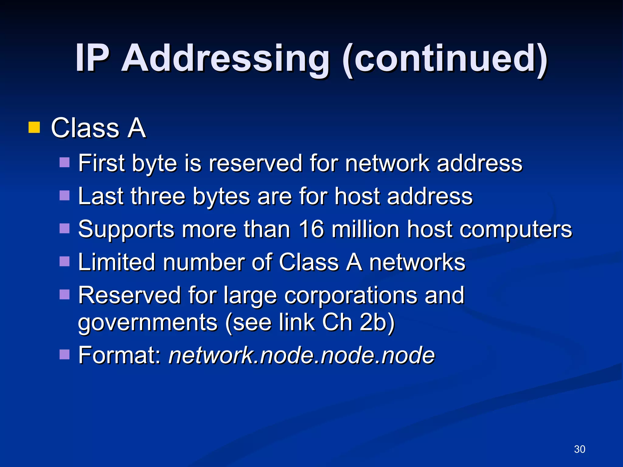 IP Addressing (continued) Class A First byte is reserved for network address Last three bytes are for host address Supports more than 16 million host computers Limited number of Class A networks Reserved for large corporations and governments (see link Ch 2b) Format:  network.node.node.node  