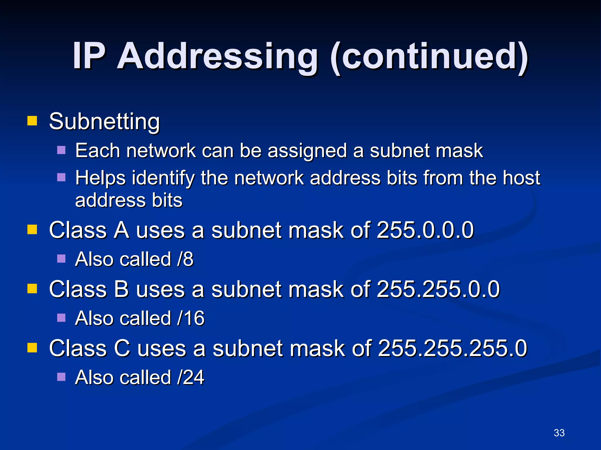 IP Addressing (continued) Subnetting Each network can be assigned a subnet mask Helps identify the network address bits from the host address bits Class A uses a subnet mask of 255.0.0.0 Also called /8 Class B uses a subnet mask of 255.255.0.0 Also called /16 Class C uses a subnet mask of 255.255.255.0 Also called /24 
