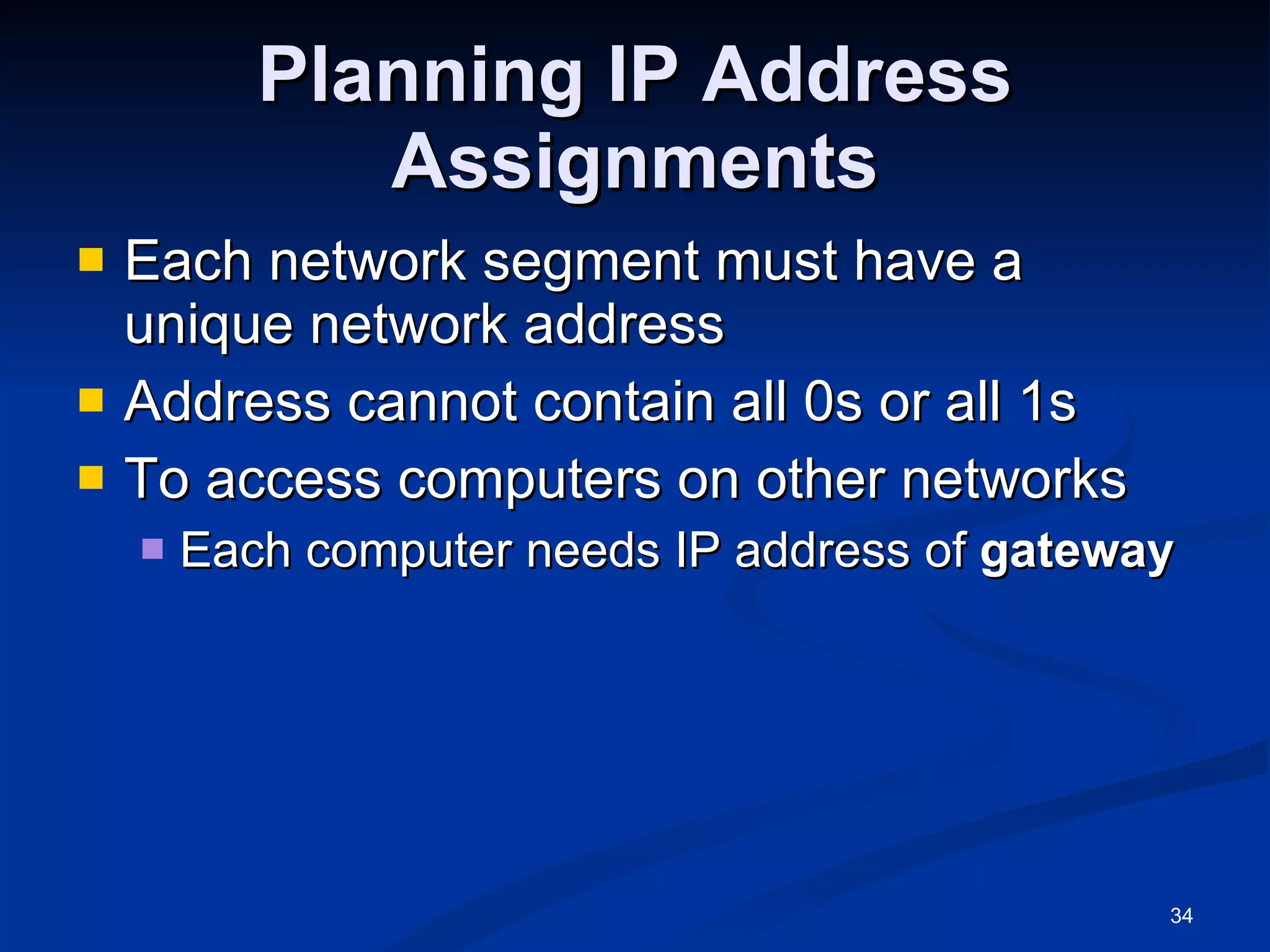 Planning IP Address Assignments Each network segment must have a unique network address Address cannot contain all 0s or all 1s To access computers on other networks Each computer needs IP address of  gateway 