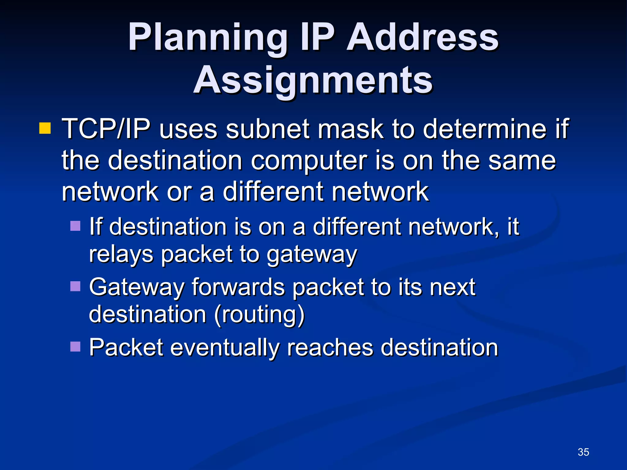 Planning IP Address Assignments TCP/IP uses subnet mask to determine if the destination computer is on the same network or a different network If destination is on a different network, it relays packet to gateway Gateway forwards packet to its next destination (routing) Packet eventually reaches destination 