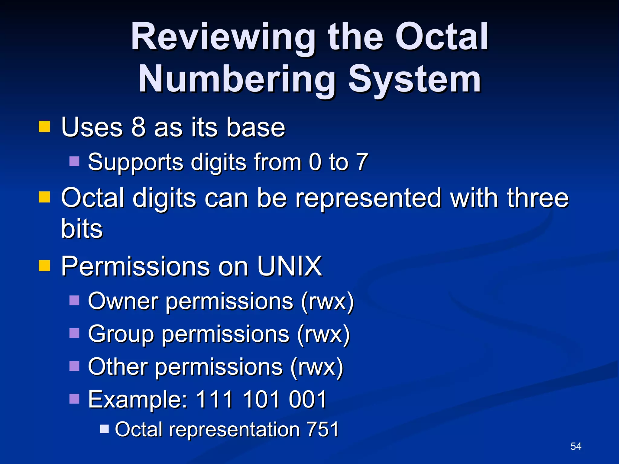 Reviewing the Octal Numbering System Uses 8 as its base Supports digits from 0 to 7 Octal digits can be represented with three bits Permissions on UNIX Owner permissions (rwx) Group permissions (rwx) Other permissions (rwx) Example: 111 101 001 Octal representation 751 