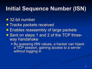Initial Sequence Number (ISN) 32-bit number Tracks packets received Enables reassembly of large packets Sent on steps 1 and 2 of the TCP three-way handshake By guessing ISN values, a hacker can hijack a TCP session, gaining access to a server without logging in 
