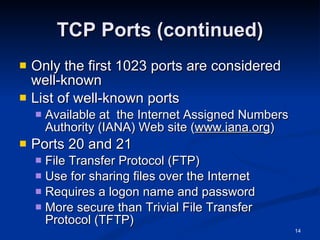TCP Ports (continued) Only the first 1023 ports are considered well-known List of well-known ports Available at  the Internet Assigned Numbers Authority (IANA) Web site ( www.iana.org ) Ports 20 and 21 File Transfer Protocol (FTP) Use for sharing files over the Internet Requires a logon name and password More secure than Trivial File Transfer Protocol (TFTP) 