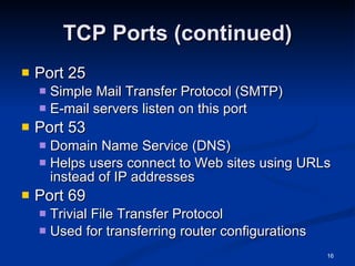 TCP Ports (continued) Port 25 Simple Mail Transfer Protocol (SMTP) E-mail servers listen on this port Port 53 Domain Name Service (DNS) Helps users connect to Web sites using URLs instead of IP addresses Port 69 Trivial File Transfer Protocol Used for transferring router configurations 