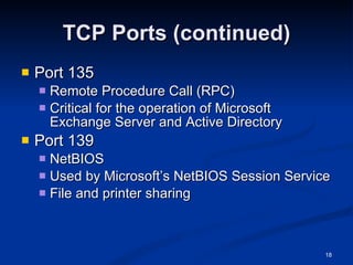 TCP Ports (continued) Port 135 Remote Procedure Call (RPC) Critical for the operation of Microsoft Exchange Server and Active Directory Port 139 NetBIOS Used by Microsoft’s NetBIOS Session Service File and printer sharing 