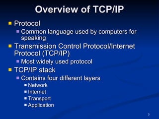 Overview of TCP/IP Protocol Common language used by computers for speaking Transmission Control Protocol/Internet Protocol (TCP/IP) Most widely used protocol TCP/IP stack Contains four different layers Network Internet Transport Application 