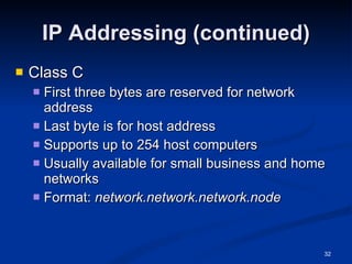 IP Addressing (continued) Class C First three bytes are reserved for network address Last byte is for host address Supports up to 254 host computers Usually available for small business and home networks Format:  network.network.network.node   