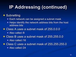 IP Addressing (continued) Subnetting Each network can be assigned a subnet mask Helps identify the network address bits from the host address bits Class A uses a subnet mask of 255.0.0.0 Also called /8 Class B uses a subnet mask of 255.255.0.0 Also called /16 Class C uses a subnet mask of 255.255.255.0 Also called /24 