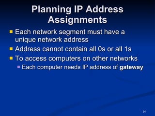 Planning IP Address Assignments Each network segment must have a unique network address Address cannot contain all 0s or all 1s To access computers on other networks Each computer needs IP address of  gateway 