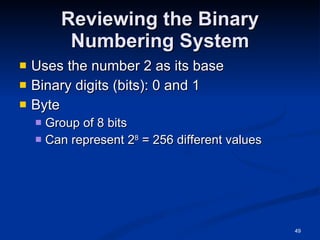 Reviewing the Binary Numbering System Uses the number 2 as its base Binary digits (bits): 0 and 1 Byte Group of 8 bits Can represent 2 8  = 256 different values 