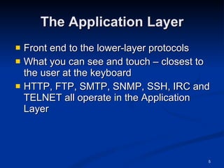 The Application Layer Front end to the lower-layer protocols What you can see and touch – closest to the user at the keyboard HTTP, FTP, SMTP, SNMP, SSH, IRC and TELNET all operate in the Application Layer 