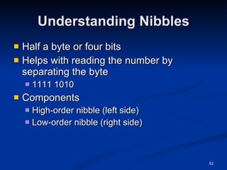Understanding Nibbles Half a byte or four bits Helps with reading the number by separating the byte 1111 1010 Components High-order nibble (left side) Low-order nibble (right side) 
