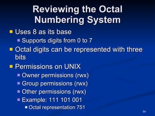 Reviewing the Octal Numbering System Uses 8 as its base Supports digits from 0 to 7 Octal digits can be represented with three bits Permissions on UNIX Owner permissions (rwx) Group permissions (rwx) Other permissions (rwx) Example: 111 101 001 Octal representation 751 