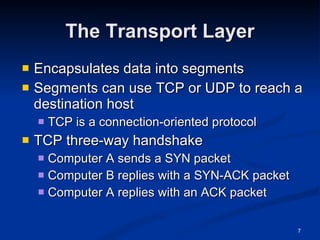 The Transport Layer Encapsulates data into segments Segments can use TCP or UDP to reach a destination host TCP is a connection-oriented protocol TCP three-way handshake Computer A sends a SYN packet Computer B replies with a SYN-ACK packet Computer A replies with an ACK packet 