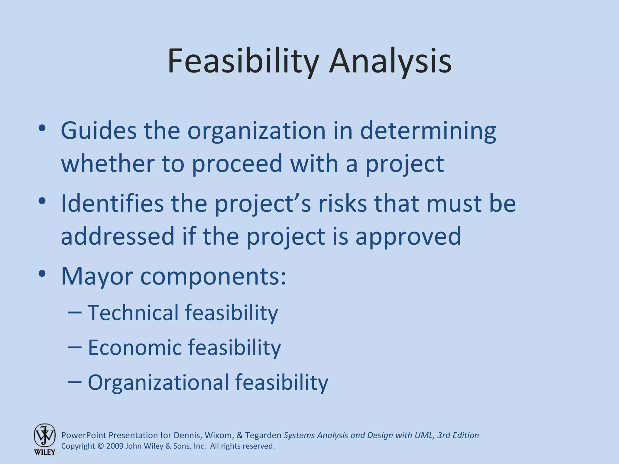 Feasibility Analysis Guides the organization in determining whether to proceed with a project Identifies the project’s risks that must be addressed if the project is approved Mayor components: Technical feasibility Economic feasibility Organizational feasibility 