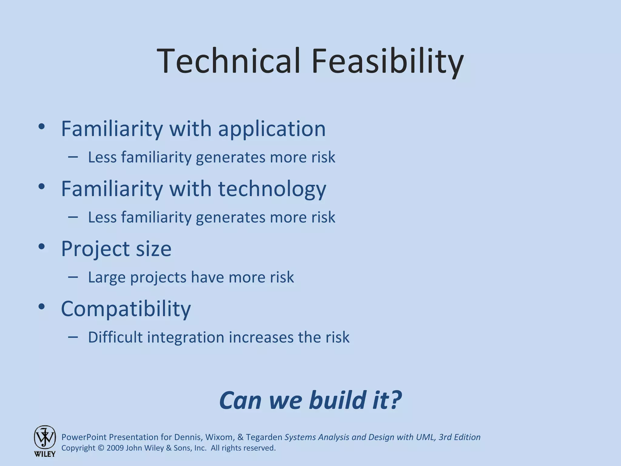 Technical Feasibility Familiarity with application Less familiarity generates more risk Familiarity with technology Less familiarity generates more risk Project size Large projects have more risk Compatibility Difficult integration increases the risk Can we build it? 