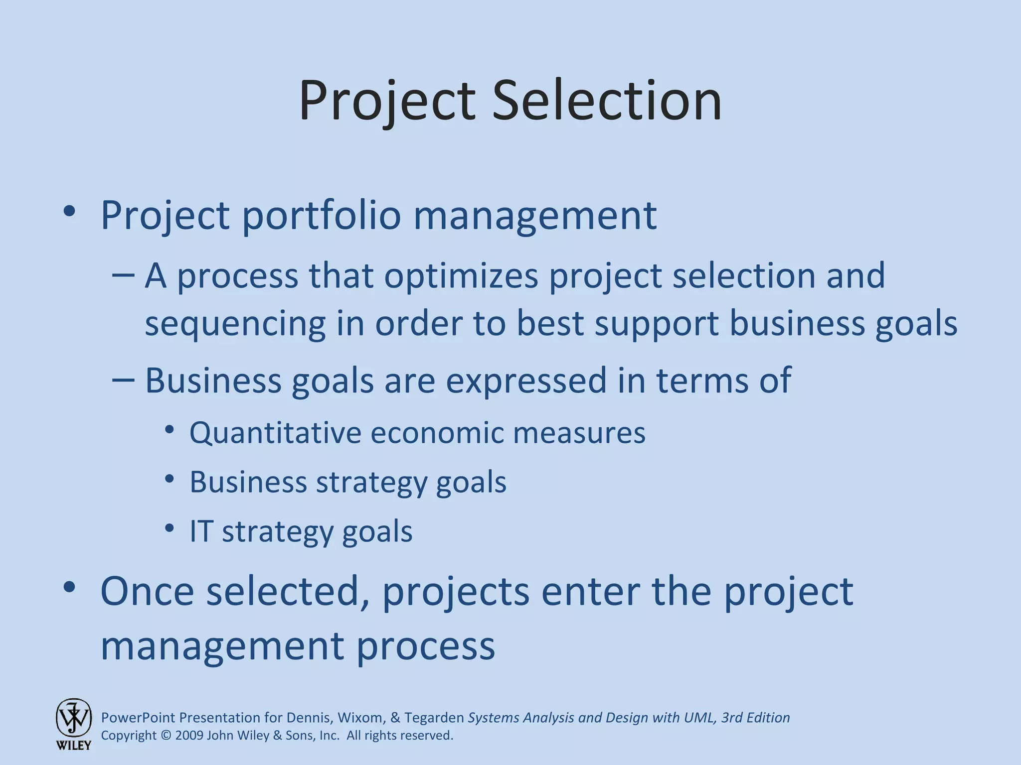 Project Selection Project portfolio management A process that optimizes project selection and sequencing in order to best support business goals Business goals are expressed in terms of Quantitative economic measures Business strategy goals IT strategy goals Once selected, projects enter the project management process 