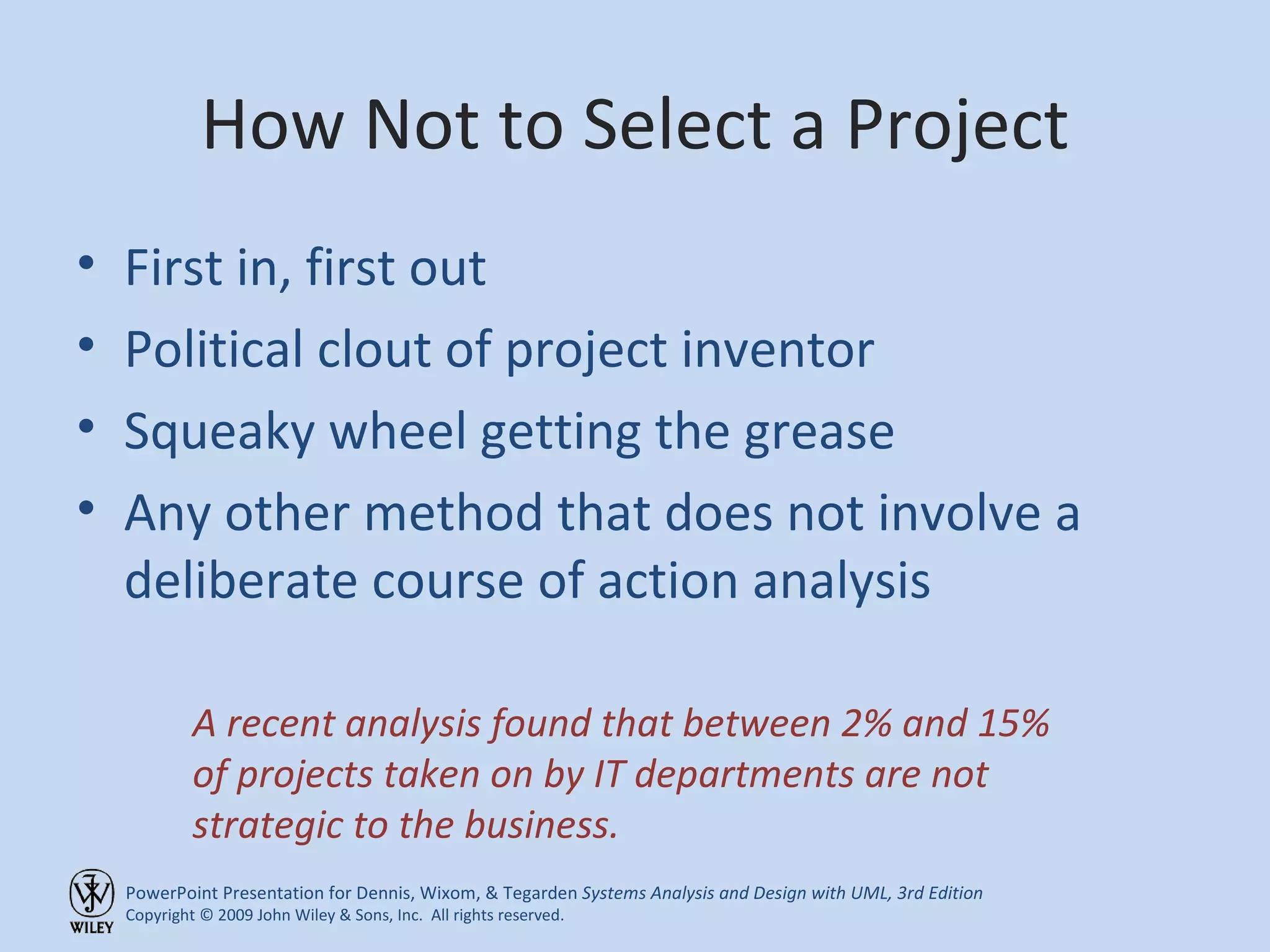 How Not to Select a Project First in, first out Political clout of project inventor Squeaky wheel getting the grease Any other method that does not involve a deliberate course of action analysis A recent analysis found that between 2% and 15% of projects taken on by IT departments are not strategic to the business. 