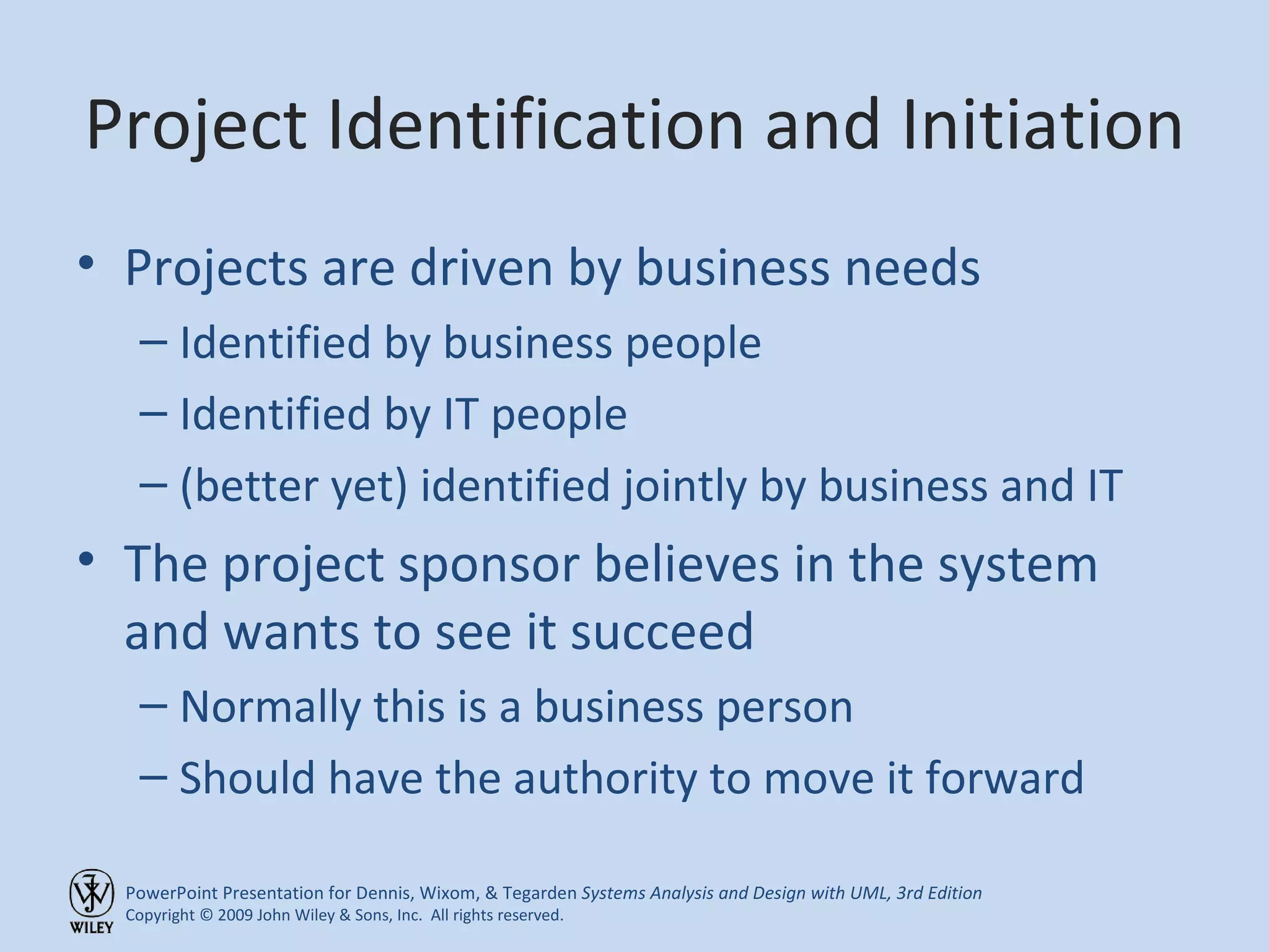 Project Identification and Initiation Projects are driven by business needs Identified by business people Identified by IT people (better yet) identified jointly by business and IT The project sponsor believes in the system and wants to see it succeed Normally this is a business person Should have the authority to move it forward 