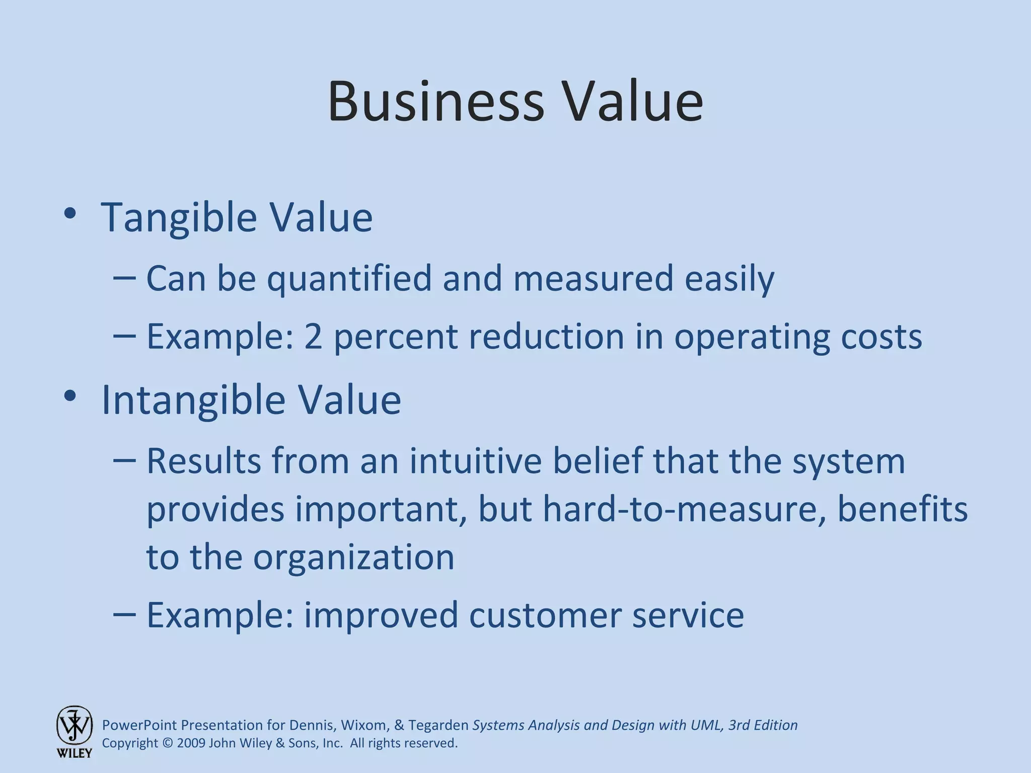 Business Value Tangible Value Can be quantified and measured easily Example: 2 percent reduction in operating costs Intangible Value Results from an intuitive belief that the system provides important, but hard-to-measure, benefits to the organization Example: improved customer service 