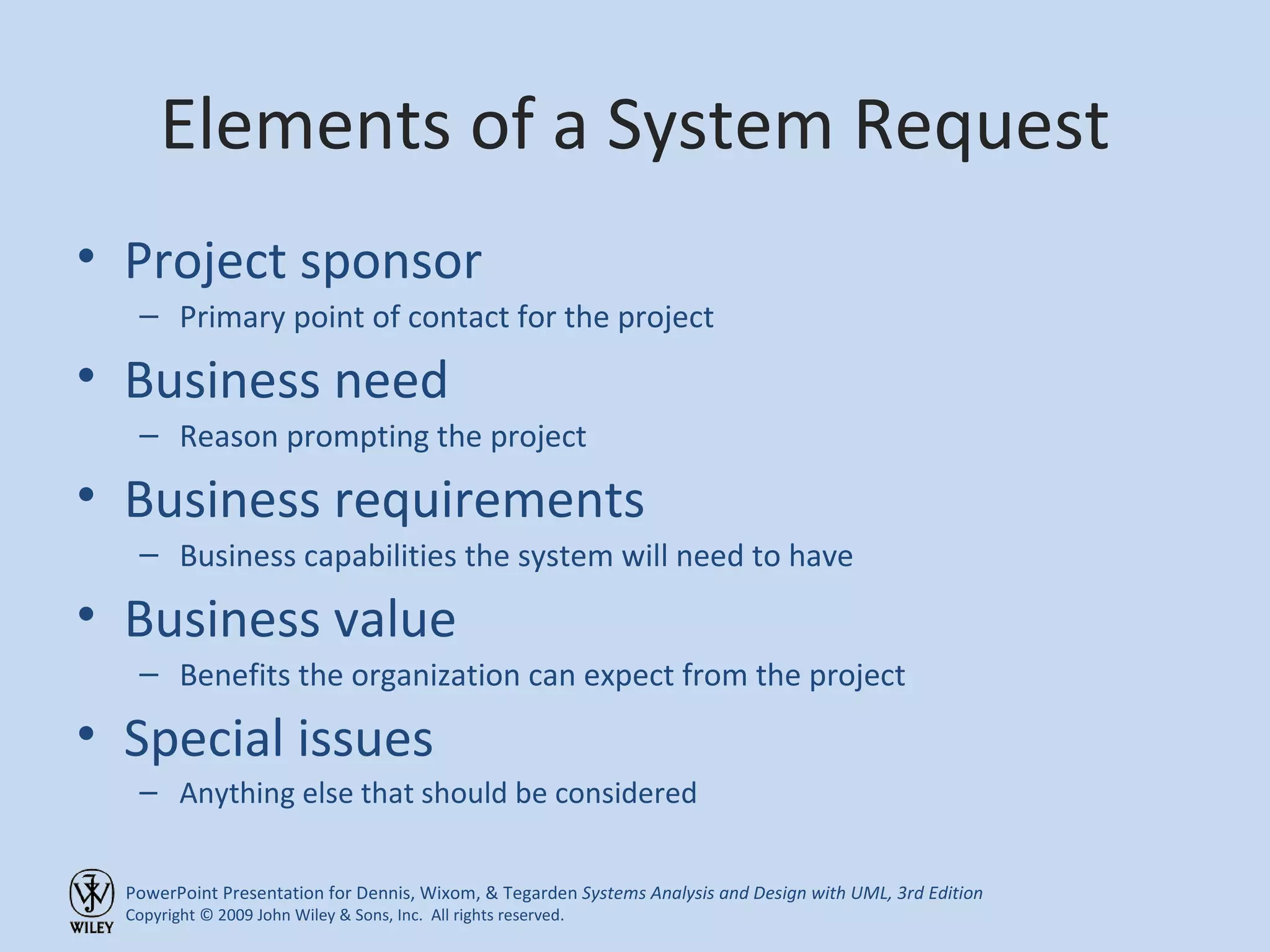Elements of a System Request Project sponsor Primary point of contact for the project Business need Reason prompting the project Business requirements Business capabilities the system will need to have Business value Benefits the organization can expect from the project Special issues Anything else that should be considered 