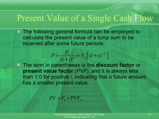 Present Value of a Single Cash Flow The following general formula can be employed to calculate the present value of a lump sum to be received after some future periods: The term in parentheses is the  discount factor  or  present value factor  ( PVF ), and it is always less than 1.0 for positive  i ,   indicating that a future amount has a smaller present value.   
