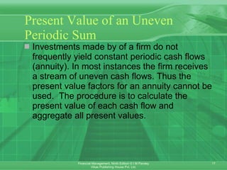 Present Value of an Uneven Periodic Sum Investments made by of a firm do not frequently yield constant periodic cash flows (annuity). In most instances the firm receives a stream of uneven cash flows. Thus the present value factors for an annuity cannot be used.  The procedure is to calculate the present value of each cash flow and aggregate all present values.  