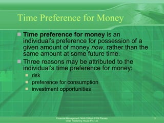 Time Preference for Money Time preference for money  is an individual’s preference for possession of a given amount of money  now , rather than the same amount at some future time. Three reasons may be attributed to the individual’s time preference for money:   risk   preference for consumption   investment opportunities 