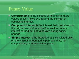 Future Value Compounding  is the process of finding the future values of cash flows by applying the concept of compound interest. Compound interest  is the interest that is received on the original amount (principal) as well as on any interest earned but not withdrawn during earlier periods. Simple interest  is the interest that is calculated only on the original amount (principal), and thus, no compounding of interest takes place.  