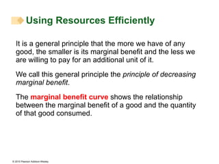 It is a general principle that the more we have of any good, the smaller is its marginal benefit and the less we are willing to pay for an additional unit of it. We call this general principle the  principle of decreasing marginal benefit .  The  marginal benefit curve  shows the relationship between the marginal benefit of a good and the quantity of that good consumed. Using Resources Efficiently  