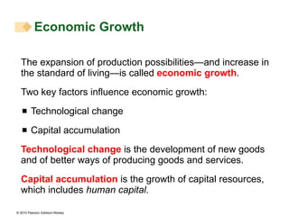The expansion of production possibilities—and increase in the standard of living—is called  economic growth . Two key factors influence economic growth: Technological change Capital accumulation Technological change  is the development of new goods and of better ways of producing goods and services. Capital accumulation  is the growth of capital resources, which includes  human capital . Economic Growth  