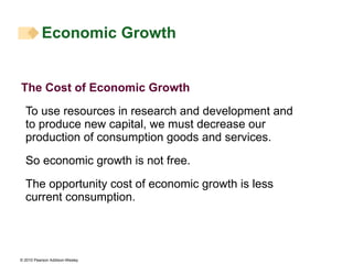 The Cost of Economic Growth To use resources in research and development and to produce new capital, we must decrease our production of consumption goods and services. So economic growth is not free. The opportunity cost of economic growth is less current consumption. Economic Growth  