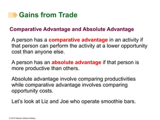 Gains from Trade Comparative Advantage and Absolute Advantage A person has a  comparative advantage  in an activity if that person can perform the activity at a lower opportunity cost than anyone else. A person has an  absolute advantage  if that person is more productive than others. Absolute advantage involve comparing productivities while comparative advantage involves comparing opportunity costs. Let’s look at Liz and Joe who operate smoothie bars. 